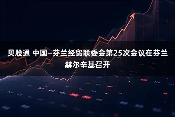 贝股通 中国—芬兰经贸联委会第25次会议在芬兰赫尔辛基召开