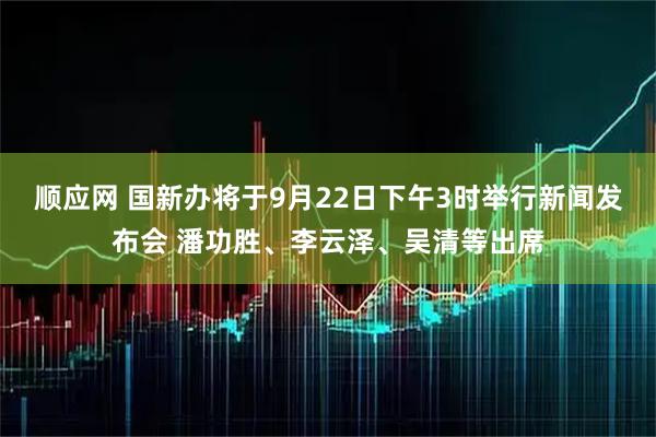 顺应网 国新办将于9月22日下午3时举行新闻发布会 潘功胜、李云泽、吴清等出席