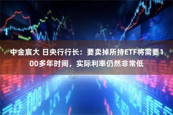 中金宸大 日央行行长：要卖掉所持ETF将需要100多年时间，实际利率仍然非常低