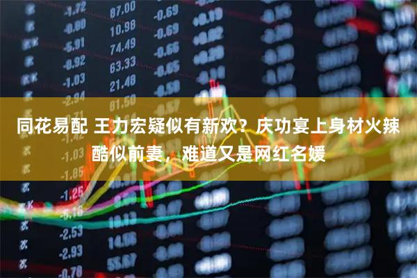 同花易配 王力宏疑似有新欢？庆功宴上身材火辣酷似前妻，难道又是网红名媛