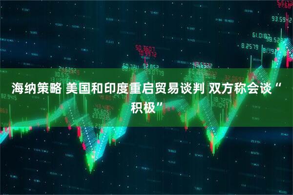 海纳策略 美国和印度重启贸易谈判 双方称会谈“积极”