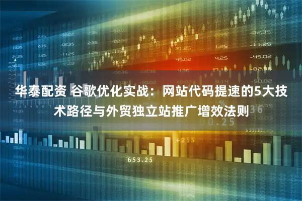 华泰配资 谷歌优化实战：网站代码提速的5大技术路径与外贸独立站推广增效法则