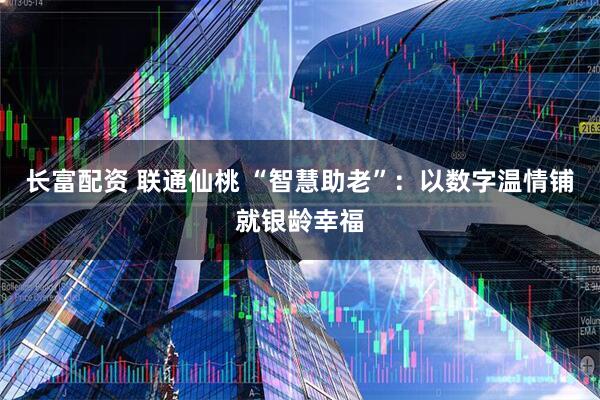 长富配资 联通仙桃 “智慧助老”：以数字温情铺就银龄幸福