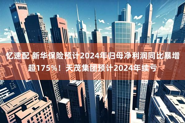 忆速配 新华保险预计2024年归母净利润同比暴增超175%！天茂集团预计2024年续亏