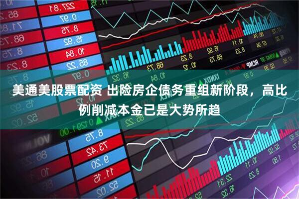 美通美股票配资 出险房企债务重组新阶段，高比例削减本金已是大势所趋