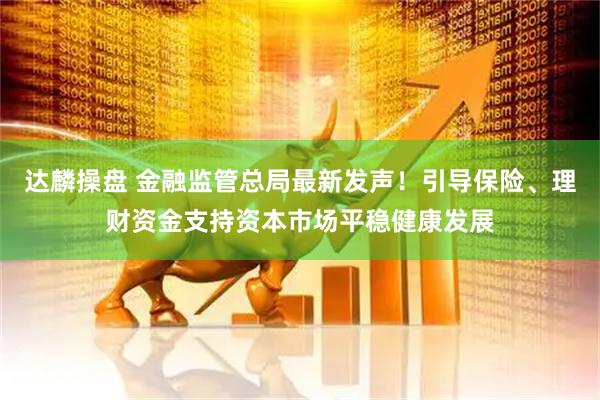 达麟操盘 金融监管总局最新发声！引导保险、理财资金支持资本市场平稳健康发展