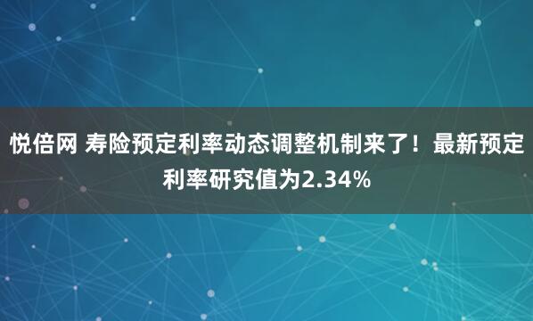 悦倍网 寿险预定利率动态调整机制来了！最新预定利率研究值为2.34%