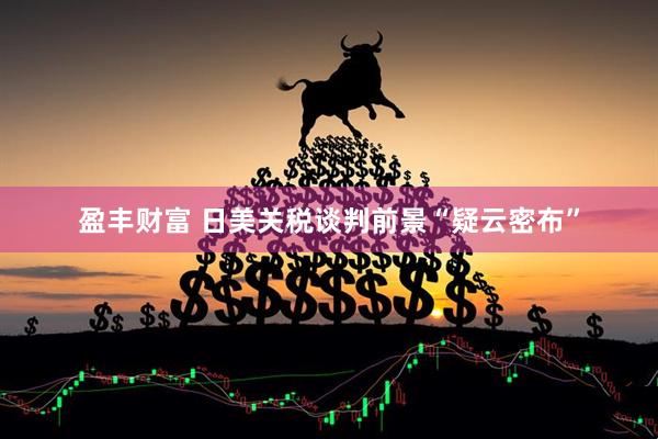 盈丰财富 日美关税谈判前景“疑云密布”