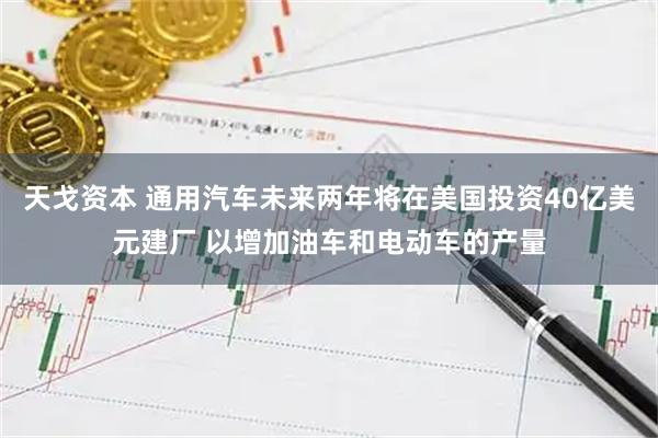 天戈资本 通用汽车未来两年将在美国投资40亿美元建厂 以增加油车和电动车的产量