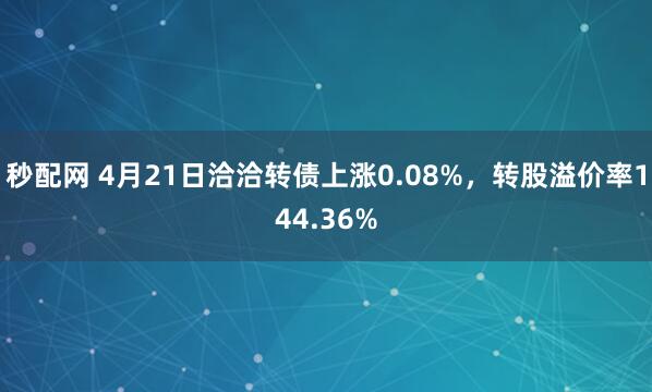 秒配网 4月21日洽洽转债上涨0.08%，转股溢价率144.36%