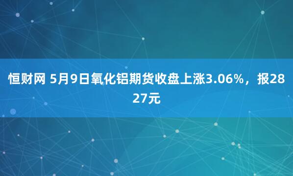 恒财网 5月9日氧化铝期货收盘上涨3.06%，报2827元