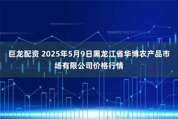 巨龙配资 2025年5月9日黑龙江省华博农产品市场有限公司价格行情