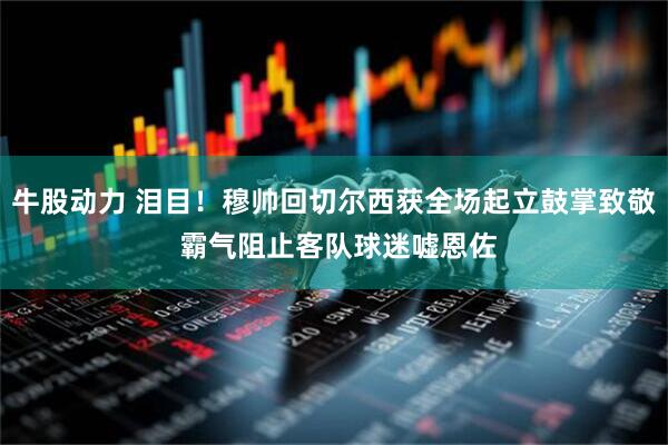 牛股动力 泪目！穆帅回切尔西获全场起立鼓掌致敬 霸气阻止客队球迷嘘恩佐