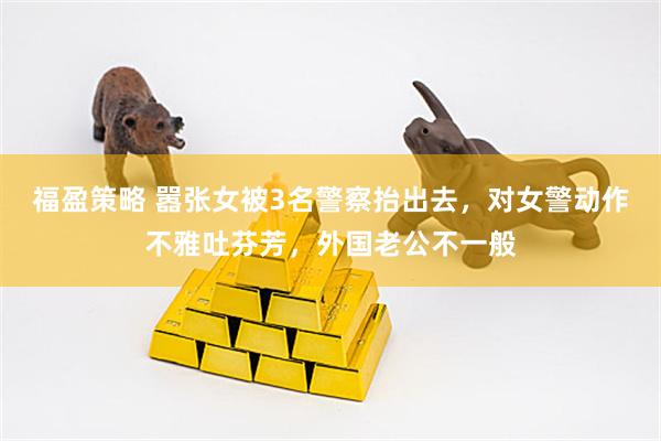 福盈策略 嚣张女被3名警察抬出去，对女警动作不雅吐芬芳，外国老公不一般