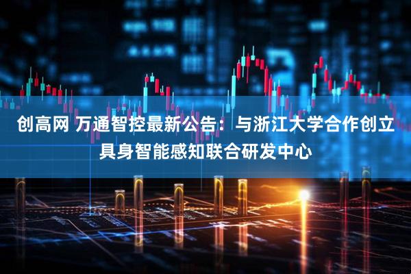 创高网 万通智控最新公告：与浙江大学合作创立具身智能感知联合研发中心
