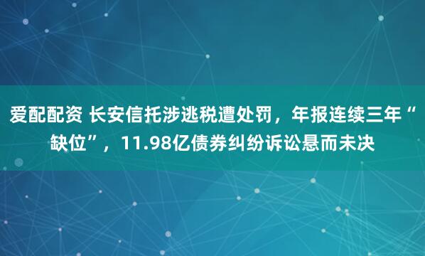 爱配配资 长安信托涉逃税遭处罚，年报连续三年“缺位”，11.98亿债券纠纷诉讼悬而未决