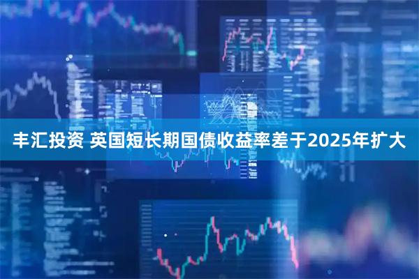 丰汇投资 英国短长期国债收益率差于2025年扩大