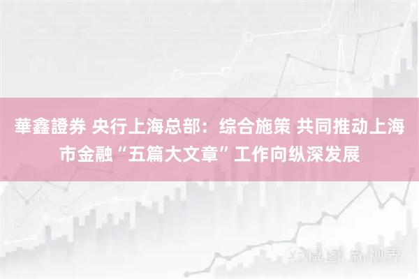 華鑫證券 央行上海总部:综合施策 共同推动上海市金融“五篇大文章”工作向纵深发展