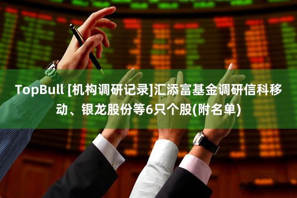 TopBull [机构调研记录]汇添富基金调研信科移动、银龙股份等6只个股(附名单)