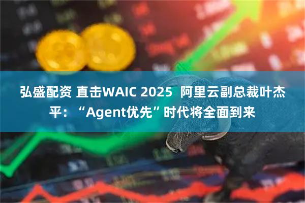 弘盛配资 直击WAIC 2025  阿里云副总裁叶杰平：“Agent优先”时代将全面到来