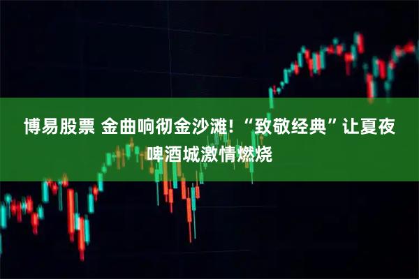 博易股票 金曲响彻金沙滩! “致敬经典”让夏夜啤酒城激情燃烧