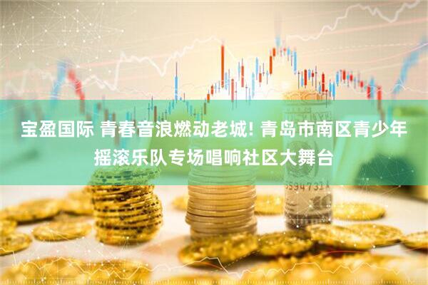 宝盈国际 青春音浪燃动老城! 青岛市南区青少年摇滚乐队专场唱响社区大舞台