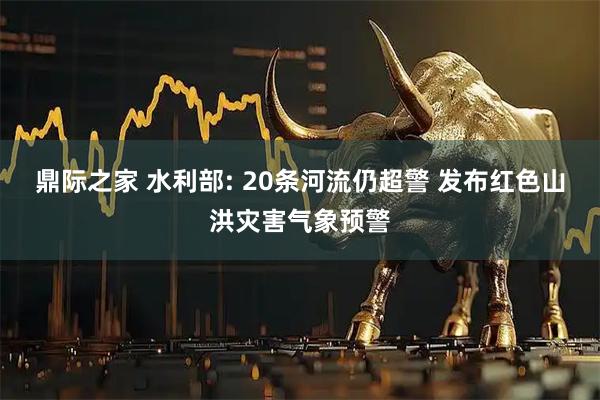 鼎际之家 水利部: 20条河流仍超警 发布红色山洪灾害气象预警